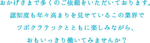 おかげさまで多くのご依頼をいただいております。プログラミングに対する認知度も年々高まりを見せているこの業界でツボクラテックとともに楽しみながら、おもいっきり働いてみませんか？