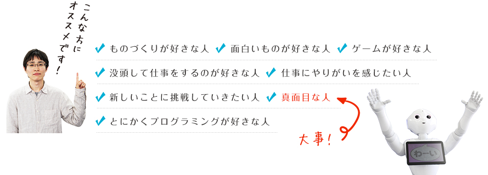 ものづくりが好きな人面白いものが好きな人ゲームが好きな人没頭して仕事をするのが好きな人仕事にやりがいを感じたい人真面目な人新しいことに挑戦していきたい人とにかくプログラミングが好きな人