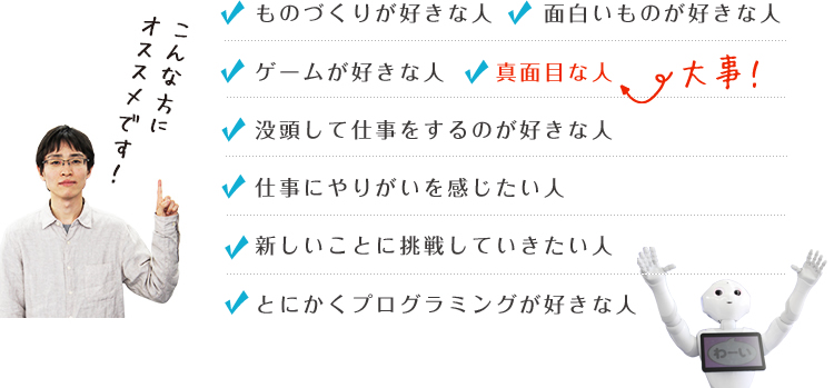 ものづくりが好きな人面白いものが好きな人ゲームが好きな人没頭して仕事をするのが好きな人仕事にやりがいを感じたい人真面目な人新しいことに挑戦していきたい人とにかくプログラミングが好きな人