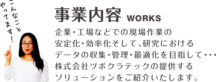 事業内容WORKS企業・工場などでの現場作業の安定化・効率化そして、研究におけるデータの収集・管理・最適化を目指して・・・株式会社ツボクラテックの提供するソリューションをご紹介いたします。