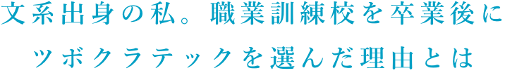 文系出身の私。職業訓練校を卒業後に ツボクラテックを選んだ理由とは