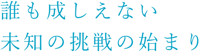 誰も成しえない未知の挑戦の始まり