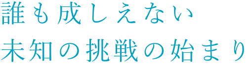 誰も成しえない未知の挑戦の始まり