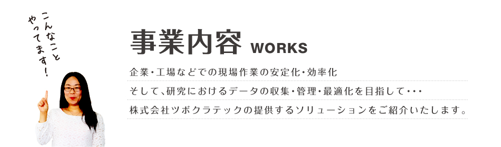 事業内容WORKS企業・工場などでの現場作業の安定化・効率化そして、研究におけるデータの収集・管理・最適化を目指して・・・株式会社ツボクラテックの提供するソリューションをご紹介いたします。